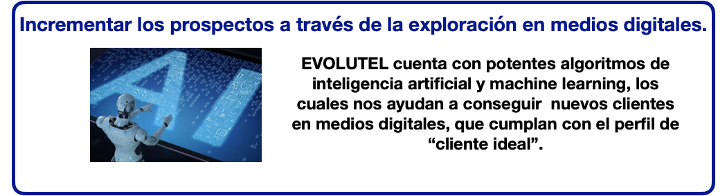 Incrementar los prospectos a través de la exploración en medios digitales.EVOLUTEL cuenta con potentes algoritmos de inteligencia artificial y machine learning, los cuales nos ayudan a conseguir  nuevos clientes en medios digitales, que cumplan con el perfil de “cliente ideal”.