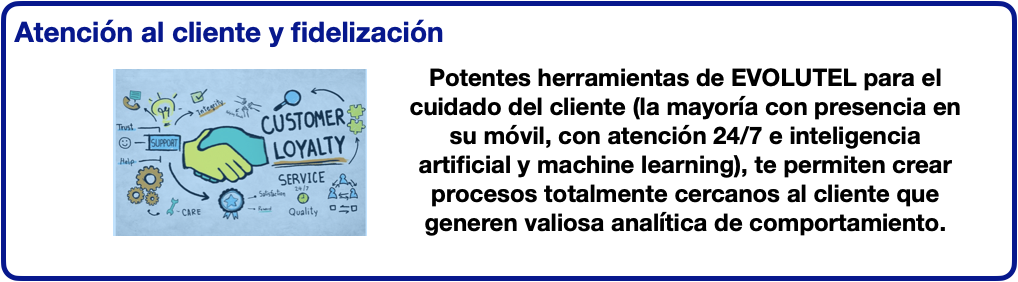 Atención al cliente y fidelización. Potentes herramientas de EVOLUTEL para el cuidado del cliente (la mayoría con presencia en su móvil, con atención 24/7 e inteligencia artificial y machine learning), te permiten crear    procesos totalmente cercanos al cliente que generen valiosa analítica de comportamiento.
